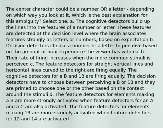 The center character could be a number OR a letter - depending on which way you look at it. Which is the best explanation for this ambiguity? Select one: a. The cognitive detectors build up the lines into the features of a number or letter. These features are detected at the decision level where the brain associates features strongly as letters or numbers, based on expectation b. Decision detectors choose a number or a letter to perceive based on the amount of prior experience the viewer has with each. Their rate of firing increases when the more common stimuli is perceived c. The feature detectors for straight vertical lines and horizontal lines curved to the right are firing equally. The cognitive detectors for a B and 13 are firing equally. The decision detectors have to choose between perceiving a B or 13 and they are primed to choose one or the other based on the context around the stimuli d. The feature detectors for elements making a B are more strongly activated when feature detectors for an A and a C are also activated. The feature detectors for elements making 13 are more strongly activated when feature detectors for 12 and 14 are activated