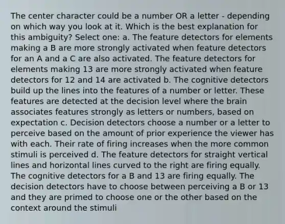 The center character could be a number OR a letter - depending on which way you look at it. Which is the best explanation for this ambiguity? Select one: a. The feature detectors for elements making a B are more strongly activated when feature detectors for an A and a C are also activated. The feature detectors for elements making 13 are more strongly activated when feature detectors for 12 and 14 are activated b. The cognitive detectors build up the lines into the features of a number or letter. These features are detected at the decision level where the brain associates features strongly as letters or numbers, based on expectation c. Decision detectors choose a number or a letter to perceive based on the amount of prior experience the viewer has with each. Their rate of firing increases when the more common stimuli is perceived d. The feature detectors for straight vertical lines and horizontal lines curved to the right are firing equally. The cognitive detectors for a B and 13 are firing equally. The decision detectors have to choose between perceiving a B or 13 and they are primed to choose one or the other based on the context around the stimuli