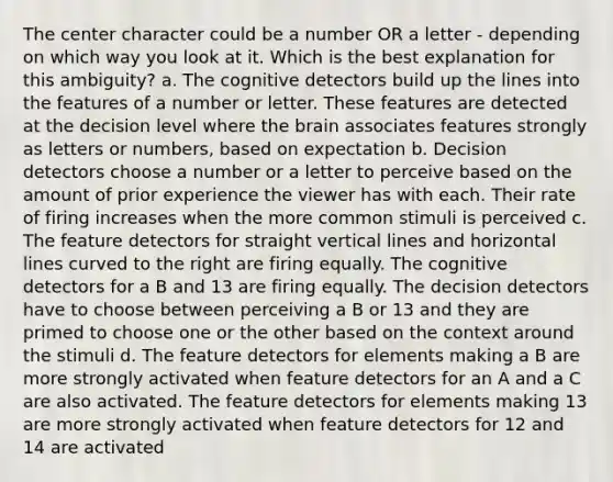 The center character could be a number OR a letter - depending on which way you look at it. Which is the best explanation for this ambiguity? a. The cognitive detectors build up the lines into the features of a number or letter. These features are detected at the decision level where the brain associates features strongly as letters or numbers, based on expectation b. Decision detectors choose a number or a letter to perceive based on the amount of prior experience the viewer has with each. Their rate of firing increases when the more common stimuli is perceived c. The feature detectors for straight vertical lines and horizontal lines curved to the right are firing equally. The cognitive detectors for a B and 13 are firing equally. The decision detectors have to choose between perceiving a B or 13 and they are primed to choose one or the other based on the context around the stimuli d. The feature detectors for elements making a B are more strongly activated when feature detectors for an A and a C are also activated. The feature detectors for elements making 13 are more strongly activated when feature detectors for 12 and 14 are activated