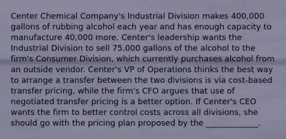 Center Chemical Company's Industrial Division makes 400,000 gallons of rubbing alcohol each year and has enough capacity to manufacture 40,000 more. Center's leadership wants the Industrial Division to sell 75,000 gallons of the alcohol to the firm's Consumer Division, which currently purchases alcohol from an outside vendor. Center's VP of Operations thinks the best way to arrange a transfer between the two divisions is via cost-based transfer pricing, while the firm's CFO argues that use of negotiated transfer pricing is a better option. If Center's CEO wants the firm to better control costs across all divisions, she should go with the pricing plan proposed by the _____________.