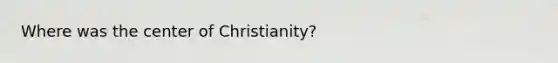 Where was the center of Christianity?