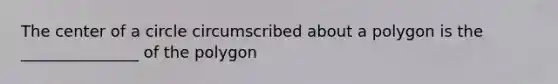 The center of a circle circumscribed about a polygon is the _______________ of the polygon