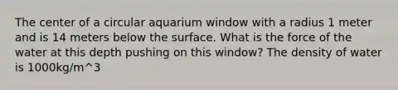 The center of a circular aquarium window with a radius 1 meter and is 14 meters below the surface. What is the force of the water at this depth pushing on this window? The density of water is 1000kg/m^3