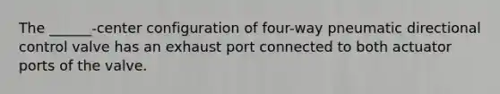 The ______-center configuration of four-way pneumatic directional control valve has an exhaust port connected to both actuator ports of the valve.