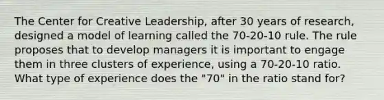 The Center for Creative Leadership, after 30 years of research, designed a model of learning called the 70-20-10 rule. The rule proposes that to develop managers it is important to engage them in three clusters of experience, using a 70-20-10 ratio. What type of experience does the "70" in the ratio stand for?