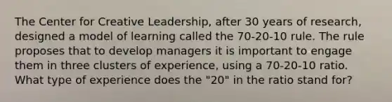 The Center for Creative Leadership, after 30 years of research, designed a model of learning called the 70-20-10 rule. The rule proposes that to develop managers it is important to engage them in three clusters of experience, using a 70-20-10 ratio. What type of experience does the "20" in the ratio stand for?