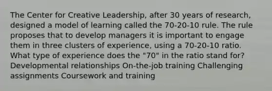 The Center for Creative Leadership, after 30 years of research, designed a model of learning called the 70-20-10 rule. The rule proposes that to develop managers it is important to engage them in three clusters of experience, using a 70-20-10 ratio. What type of experience does the "70" in the ratio stand for? Developmental relationships On-the-job training Challenging assignments Coursework and training