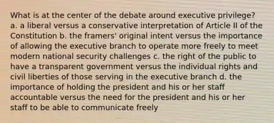 What is at the center of the debate around executive privilege? a. a liberal versus a conservative interpretation of Article II of the Constitution b. the framers' original intent versus the importance of allowing <a href='https://www.questionai.com/knowledge/kBllUhZHhd-the-executive-branch' class='anchor-knowledge'>the executive branch</a> to operate more freely to meet modern national security challenges c. the right of the public to have a transparent government versus the individual rights and civil liberties of those serving in the executive branch d. the importance of holding the president and his or her staff accountable versus the need for the president and his or her staff to be able to communicate freely