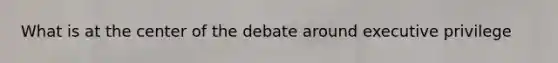 What is at the center of the debate around executive privilege