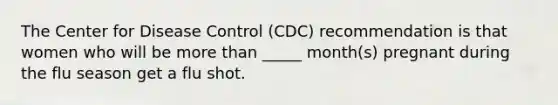 The Center for Disease Control (CDC) recommendation is that women who will be more than _____ month(s) pregnant during the flu season get a flu shot.