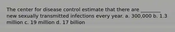 The center for disease control estimate that there are ________ new sexually transmitted infections every year. a. 300,000 b. 1.3 million c. 19 million d. 17 billion