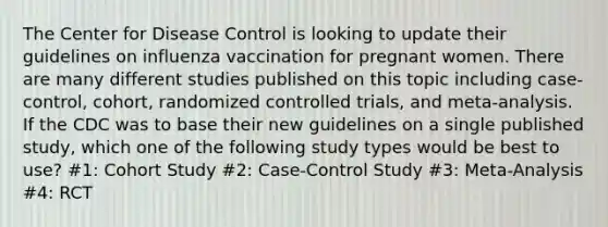 The Center for Disease Control is looking to update their guidelines on influenza vaccination for pregnant women. There are many different studies published on this topic including case- control, cohort, randomized controlled trials, and meta-analysis. If the CDC was to base their new guidelines on a single published study, which one of the following study types would be best to use? #1: Cohort Study #2: Case-Control Study #3: Meta-Analysis #4: RCT