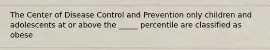 The Center of Disease Control and Prevention only children and adolescents at or above the _____ percentile are classified as obese