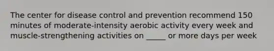 The center for disease control and prevention recommend 150 minutes of moderate-intensity aerobic activity every week and muscle-strengthening activities on _____ or more days per week