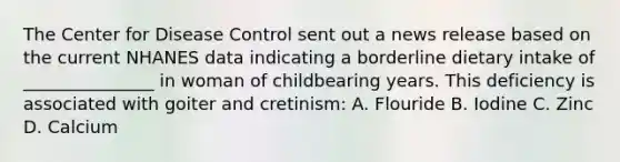 The Center for Disease Control sent out a news release based on the current NHANES data indicating a borderline dietary intake of _______________ in woman of childbearing years. This deficiency is associated with goiter and cretinism: A. Flouride B. Iodine C. Zinc D. Calcium