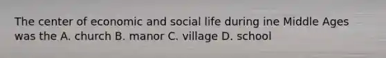 The center of economic and social life during ine Middle Ages was the A. church B. manor C. village D. school