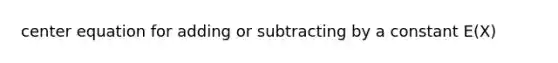 center equation for adding or subtracting by a constant E(X)