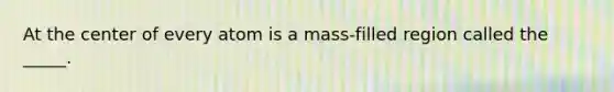 At the center of every atom is a mass-filled region called the _____.