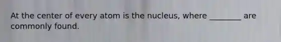 At the center of every atom is the nucleus, where ________ are commonly found.