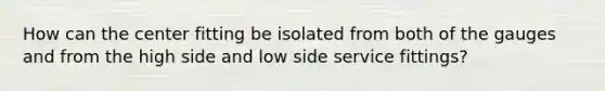 How can the center fitting be isolated from both of the gauges and from the high side and low side service fittings?