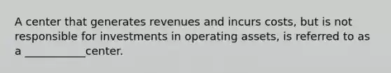 A center that generates revenues and incurs costs, but is not responsible for investments in operating assets, is referred to as a ___________center.