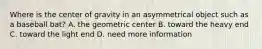 Where is the center of gravity in an asymmetrical object such as a baseball bat? A. the geometric center B. toward the heavy end C. toward the light end D. need more information