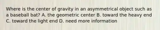 Where is the center of gravity in an asymmetrical object such as a baseball bat? A. the geometric center B. toward the heavy end C. toward the light end D. need more information