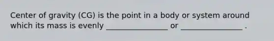 Center of gravity (CG) is the point in a body or system around which its mass is evenly ________________ or ________________ .