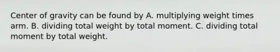 Center of gravity can be found by A. multiplying weight times arm. B. dividing total weight by total moment. C. dividing total moment by total weight.