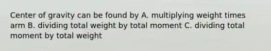 Center of gravity can be found by A. multiplying weight times arm B. dividing total weight by total moment C. dividing total moment by total weight