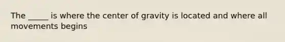 The _____ is where the center of gravity is located and where all movements begins