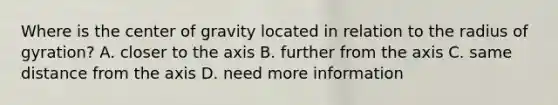 Where is the center of gravity located in relation to the radius of gyration? A. closer to the axis B. further from the axis C. same distance from the axis D. need more information