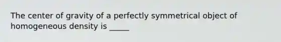 The center of gravity of a perfectly symmetrical object of homogeneous density is _____