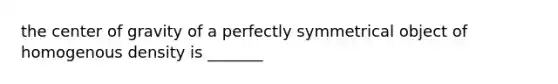 the center of gravity of a perfectly symmetrical object of homogenous density is _______