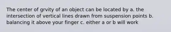 The center of grvity of an object can be located by a. the intersection of vertical lines drawn from suspension points b. balancing it above your finger c. either a or b will work