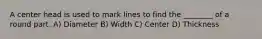 A center head is used to mark lines to find the ________ of a round part. A) Diameter B) Width C) Center D) Thickness