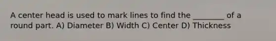 A center head is used to mark lines to find the ________ of a round part. A) Diameter B) Width C) Center D) Thickness