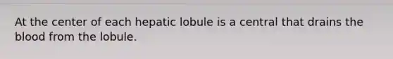 At the center of each hepatic lobule is a central that drains the blood from the lobule.