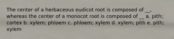 The center of a herbaceous eudicot root is composed of __, whereas the center of a monocot root is composed of __ a. pith; cortex b. xylem; phloem c. phloem; xylem d. xylem; pith e. pith; xylem