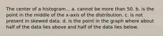 The center of a histogram... a. cannot be more than 50. b. is the point in the middle of the x-axis of the distribution. c. is not present in skewed data. d. is the point in the graph where about half of the data lies above and half of the data lies below.