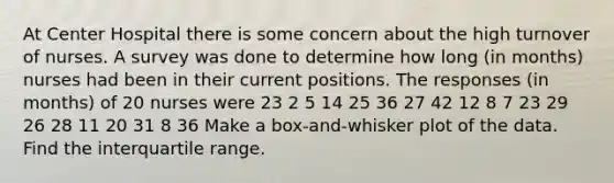 At Center Hospital there is some concern about the high turnover of nurses. A survey was done to determine how long (in months) nurses had been in their current positions. The responses (in months) of 20 nurses were 23 2 5 14 25 36 27 42 12 8 7 23 29 26 28 11 20 31 8 36 Make a box-and-whisker plot of the data. Find the interquartile range.