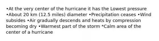 •At the very center of the hurricane it has the Lowest pressure •About 20 km (12.5 miles) diameter •Precipitation ceases •Wind subsides •Air gradually descends and heats by compression becoming dry •Warmest part of the storm *Calm area of the center of a hurricane