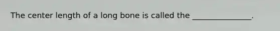 The center length of a long bone is called the _______________.