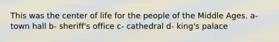 This was the center of life for the people of the Middle Ages. a- town hall b- sheriff's office c- cathedral d- king's palace