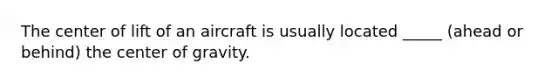 The center of lift of an aircraft is usually located _____ (ahead or behind) the center of gravity.