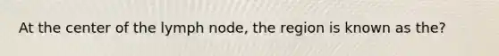 At the center of the lymph node, the region is known as the?