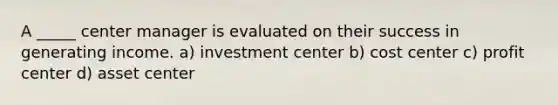 A _____ center manager is evaluated on their success in generating income. a) investment center b) cost center c) profit center d) asset center