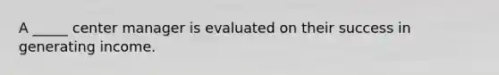 A _____ center manager is evaluated on their success in generating income.