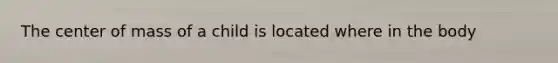 The center of mass of a child is located where in the body