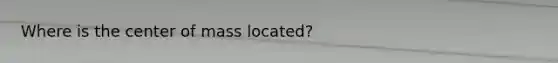 Where is the center of mass located?
